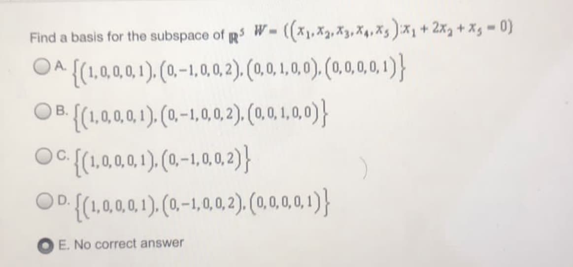 Find a basis for the subspace of g W-(,X,X3, X4,X5)x+ 2x, +Xg =0)
OA{(1,000.1). (0.-1.0.0.2). (0.0.1.0).(0.1)}
OB (1.0.0.01).(0-1,0,0.2). (0.0,1.0)}
OC {(1,0,0,0,1), (0-1,0,2)}
В.
OD {(1,0,0,0,1). (0.-1,0, 0,2), (0,0,0,0, 1)}
E. No correct answer
