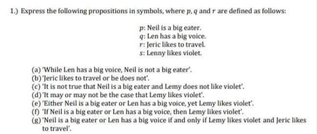 1.) Express the following propositions in symbols, where p, q and r are defined as follows:
p: Neil is a big eater.
q: Len has a big voice.
r: Jeric likes to travel.
s: Lenny likes violet.
(a) 'While Len has a big voice, Neil is not a big eater'.
(b)'Jeric likes to travel or be does not'.
(c) 'It is not true that Neil is a big eater and Lemy does not like violet'.
(d)'lt may or may not be the case that Lemy likes violet.
(e) "Either Neil is a big eater or Len has a big voice, yet Lemy likes violet'.
() 'If Neil is a big eater or Len has a big voice, then Lemy likes violet'.
(g) 'Neil is a big eater or Len has a big voice if and only if Lemy likes violet and Jeric likes
to travel'.
