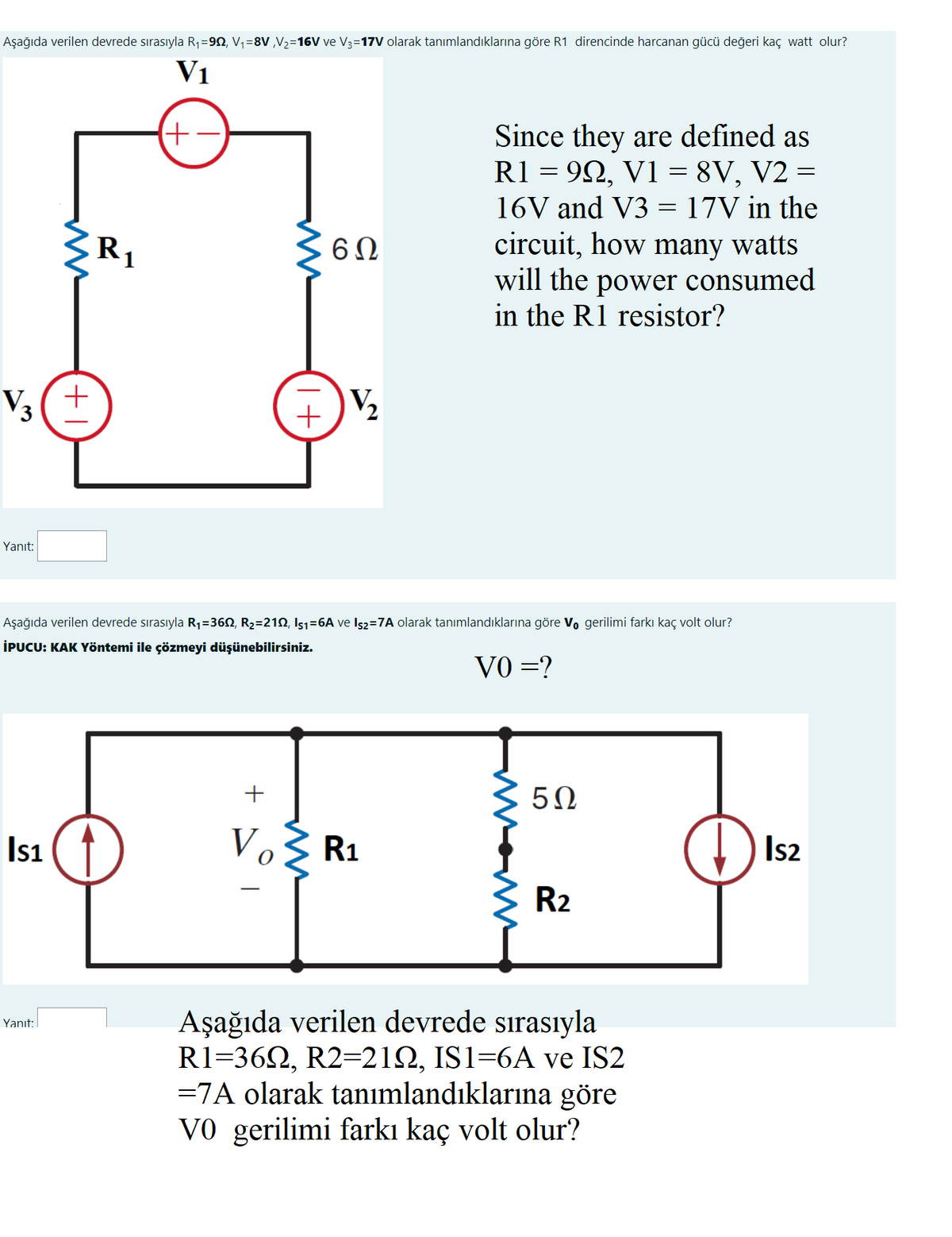 Aşağıda verilen devrede sırasıyla R1=92, V,=8V ,V2=16V ve V3=17V olarak tanımlandıklarına göre R1 direncinde harcanan gücü değeri kaç watt olur?
V1
Since they are defined as
R1 = 92, V1 = 8V, V2 =
16V and V3 = 17V in the
circuit, how many watts
will the power consumed
in the R1 resistor?
R1
V3(+
Yanıt:
Aşağıda verilen devrede sırasıyla R1=360, R2=212, Is1=6A ve Is2=7A olarak tanımlandıklarına göre V, gerilimi farkı kaç volt olur?
İPUCU: KAK Yöntemi ile çözmeyi düşünebilirsiniz.
VO =?
50
Isı
Vo R1
Is2
R2
Aşağıda verilen devrede sırasıyla
R1=362, R2=212, IS1=6A ve IS2
=7A olarak tanımlandıklarına göre
V0 gerilimi farkı kaç volt olur?
Yanıt:
I+
+
