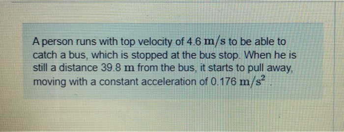 A person runs with top velocity of 4.6 m/s to be able to
catch a bus, which is stopped at the bus stop. When he is
still a distance 39.8 m from the bus, it starts to pull away,
moving with a constant acceleration of 0.176 m/s²
