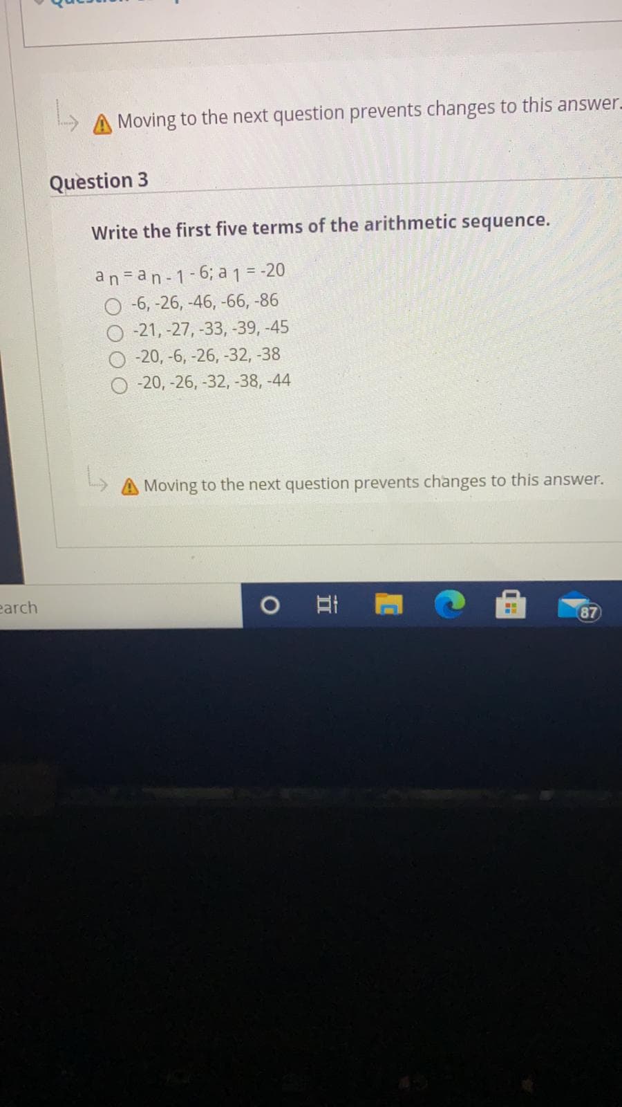 A Moving to the next question prevents changes to this answer.
Question 3
Write the first five terms of the arithmetic sequence.
an =an-1-6; a 1 = -20
O 6, -26, -46, -66, -86
-21, -27, -33, -39, -45
-20, -6, -26, -32, -38
-20, -26, -32, -38, -44
A Moving to the next question prevents changes to this answer.
earch
87
