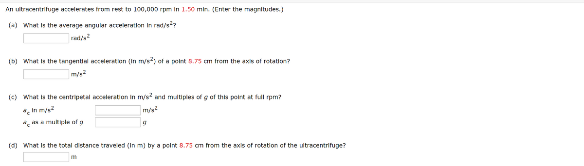 An ultracentrifuge accelerates from rest to 100,000 rpm in 1.50 min. (Enter the magnitudes.)
(a) What is the average angular acceleration in rad/s?
rad/s?
(b) What is the tangential acceleration (in m/s2) of a point 8.75 cm from the axis of rotation?
m/s²
(c) What is the centripetal acceleration in m/s and multiples of g of this point at full rpm?
ac
in m/s?
m/s?
a as a multiple of g
g
(d) What is the total distance traveled (in m) by a point 8.75 cm from the axis of rotation of the ultracentrifuge?
