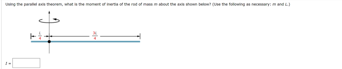 Using the parallel axis theorem, what is the moment of inertia of the rod of mass m about the axis shown below? (Use the following as necessary: m and L.)
3L
4
I =
