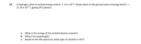 19. A hydrogen atom in excited energy state E24x 10" drops down to the ground state at energy level E
21.76 x 10"), giving off a photon.
a. What is the energy of the emitted photon injoules?
b. What is its wavelength?
c. Based on the EM spectrum, what type of raciation is this?
