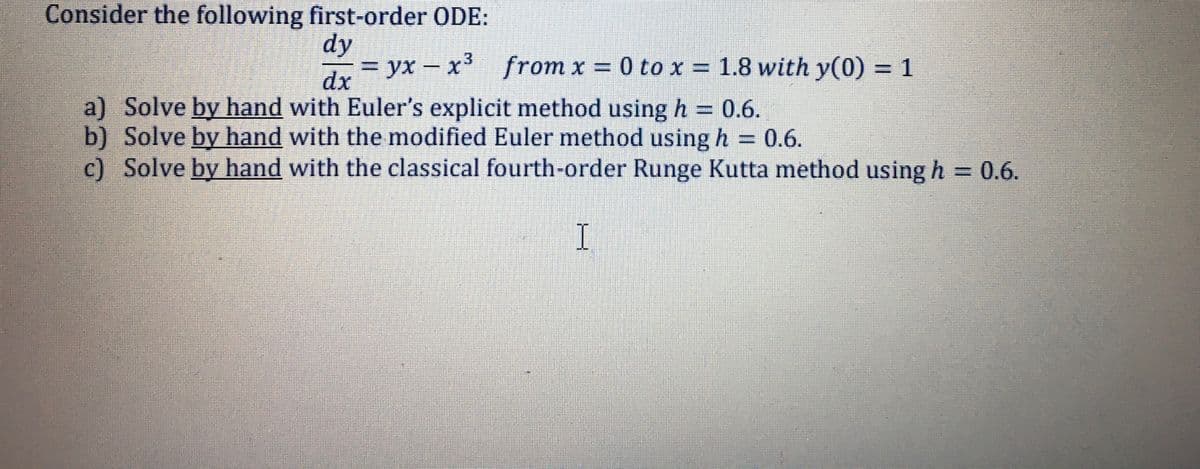 Consider the following first-order ODE:
dy
ух
x' from x = 0 to x = 1.8 with y(0) = 1
dx
dr=yx – x3
a) Solve by hand with Euler's explicit method using h = 0.6.
b) Solve by hand with the modified Euler method using h = 0.6.
c) Solve by hand with the classical fourth-order Runge Kutta method using h = 0.6.
I.
