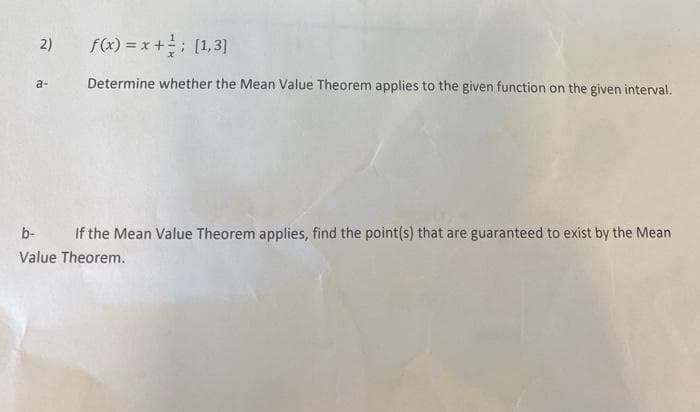 2)
f(x) = x +; [1,3]
a-
Determine whether the Mean Value Theorem applies to the given function on the given interval.
b-
If the Mean Value Theorem applies, find the point(s) that are guaranteed to exist by the Mean
Value Theorem.
