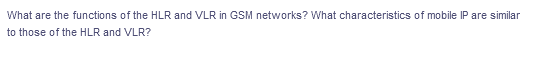 What are the functions of the HLR and VLR in GSM networks? What characteristics of mobile IP are similar
to those of the HLR and VLR?

