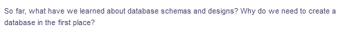 So far, what have we learned about database schemas and designs? Why do we need to create a
database in the first place?
