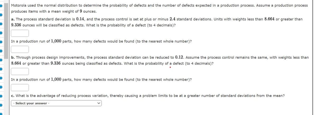 Motorola used the normal distribution to determine the probability of defects and the number of defects expected in a production process. Assume a production process
produces items with a mean weight of 9 ounces.
a. The process standard deviation is 0.14, and the process control is set at plus or minus 2.4 standard deviations. Units with weights less than 8.664 or greater than
9.336 ounces will be classified as defects. What is the probability of a defect (to 4 decimals)?
In a production run of 1,000 parts, how many defects would be found (to the nearest whole number)?
b. Through process design improvements, the process standard deviation can be reduced to 0.12. Assume the process control remains the same, with weights less than
8.664 or greater than 9.336 ounces being classified as defects. What is the probability of a defect (to 4 decimals)?
In a production run of 1,000 parts, how many defects would be found (to the nearest whole number)?
c. What is the advantage of reducing process variation, thereby causing a problem limits to be at a greater number of standard deviations from the mean?
Select your answer -
