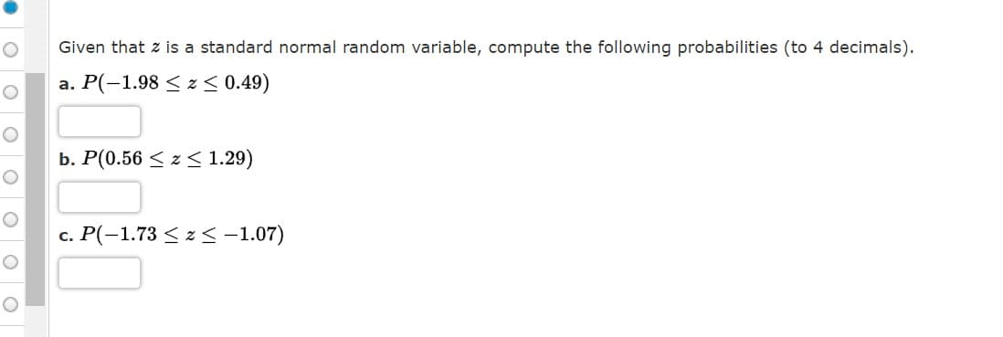 Given that z is a standard normal random variable, compute the following probabilities (to 4 decimals).
a. P(-1.98 < z< 0.49)
b. P(0.56 < z < 1.29)
c. P(-1.73 < z < -1.07)
O O O
