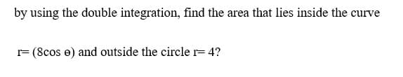 by using the double integration, find the area that lies inside the curve
r= (8cos e) and outside the circle r= 4?

