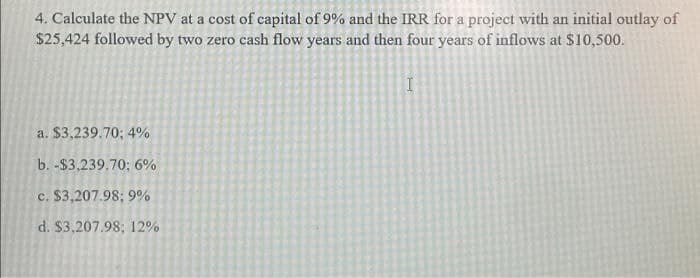 4. Calculate the NPV at a cost of capital of 9% and the IRR for a project with an initial outlay of
$25,424 followed by two zero cash flow years and then four years of inflows at $10,500.
a. $3,239.70; 4%
b. -$3,239.70; 6%
c. $3,207.98; 9%
d. $3,207.98; 12%
