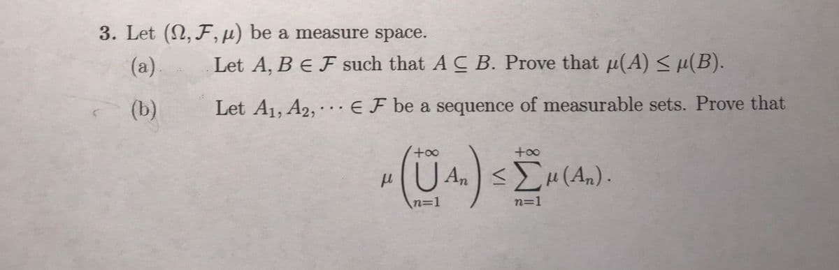 3. Let (2, F,µ) be a measure space.
(a)
Let A, B E F such that A C B. Prove that p(A) < µ(B).
(b)
Let A1, A2, · .. EF be a sequence of measurable sets. Prove that
+o0
H(U An)<H(An) .
n%3D1
n=1
