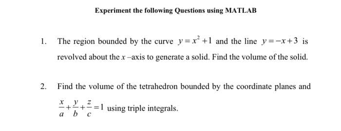 Experiment the following Questions using MATLAB
1.
The region bounded by the curve y=x' +1 and the line y=-x+3 is
revolved about the x-axis to generate a solid. Find the volume of the solid.
2.
Find the volume of the tetrahedron bounded by the coordinate planes and
x y z
*++= =1 using triple integrals.
ь с
a

