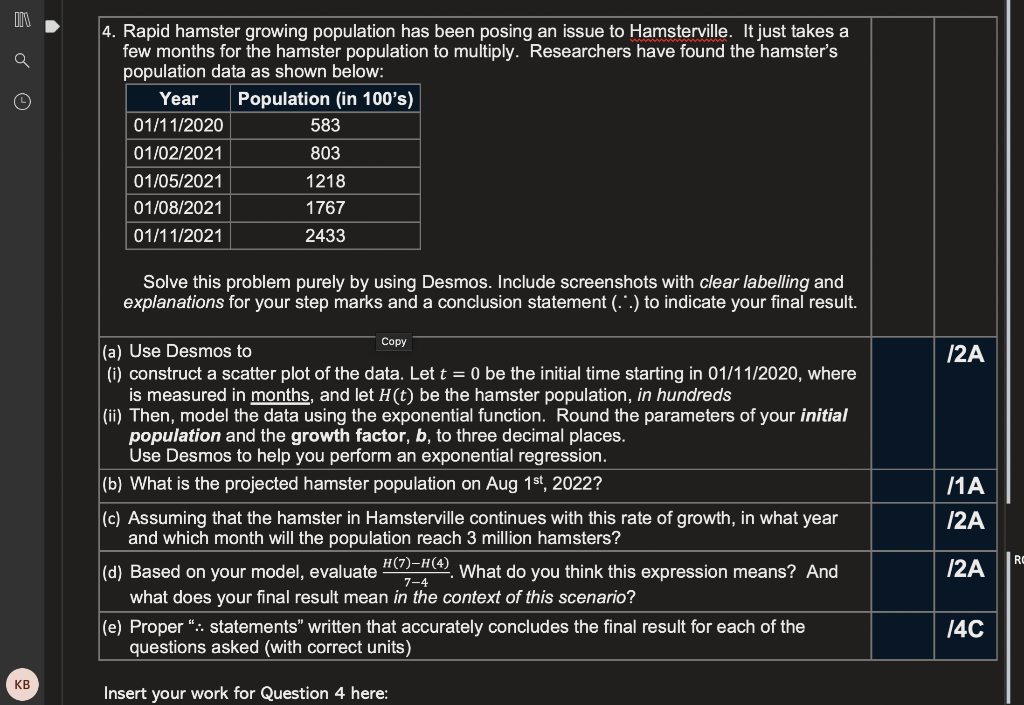 4. Rapid hamster growing population has been posing an issue to Hamsterville. It just takes a
few months for the hamster population to multiply. Researchers have found the hamster's
population data as shown below:
Year
Population (in 100's)
01/11/2020
583
01/02/2021
803
01/05/2021
1218
01/08/2021
1767
01/11/2021
2433
Solve this problem purely by using Desmos. Include screenshots with clear labelling and
explanations for your step marks and a conclusion statement (.".) to indicate your final result.
Сopy
(a) Use Desmos to
(i) construct a scatter plot of the data. Let t = 0 be the initial time starting in 01/11/2020, where
is measured in months, and let H(t) be the hamster population, in hundreds
(ii) Then, model the data using the exponential function. Round the parameters of your initial
population and the growth factor, b, to three decimal places.
Use Desmos to help you perform an exponential regression.
|2A
(b) What is the projected hamster population on Aug 1st, 2022?
/1A
(c) Assuming that the hamster in Hamsterville continues with this rate of growth, in what year
and which month will the population reach 3 million hamsters?
/2A
RC
(d) Based on your model, evaluate A-A), vWhat do you think this expression means? And
/2A
7-4
what does your final result mean in the context of this scenario?
(e) Proper “:. statements" written that accurately concludes the final result for each of the
questions asked (with correct units)
14C
KB
Insert your work for Question 4 here:
