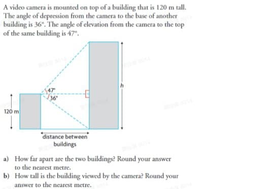 A video camera is mounted on top of a building that is 120 m tall.
The angle of depression from the camera to the base of another
building is 36°. The angle of elevation from the camera to the top
of the same building is 47°.
47
T36°
120 m
distance between
buildings
a) How far apart are the two buildings? Round your answer
to the nearest metre.
b) How tall is the building viewed by the camera? Round your
answer to the nearest metre.
