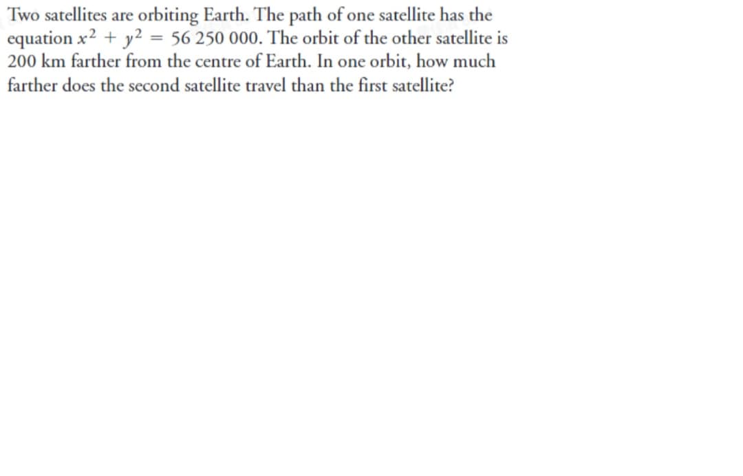Two satellites are orbiting Earth. The path of one satellite has the
equation x2 + y2 = 56 250 000. The orbit of the other satellite is
200 km farther from the centre of Earth. In one orbit, how much
farther does the second satellite travel than the first satellite?
