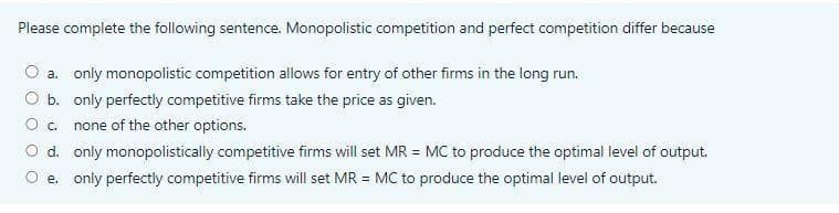 Please complete the following sentence. Monopolistic competition and perfect competition differ because
a. only monopolistic competition allows for entry of other firms in the long run.
b. only perfectly competitive firms take the price as given.
c. none of the other options.
d. only monopolistically competitive firms will set MR = MC to produce the optimal level of output.
e. only perfectly competitive firms will set MR = MC to produce the optimal level of output.