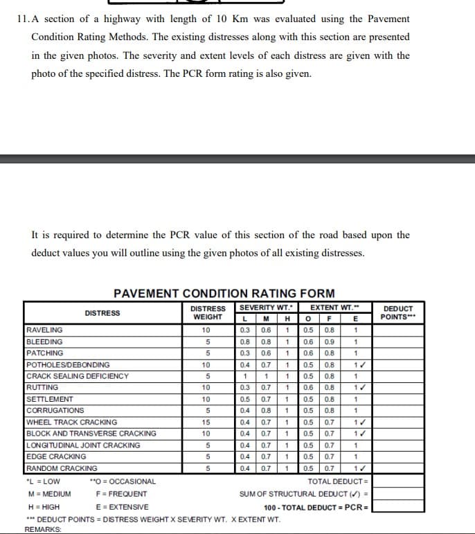 11. A section of a highway with length of 10 Km was evaluated using the Pavement
Condition Rating Methods. The existing distresses along with this section are presented
in the given photos. The severity and extent levels of each distress are given with the
photo of the specified distress. The PCR form rating is also given.
It is required to determine the PCR value of this section of the road based upon the
deduct values you will outline using the given photos of all existing distresses.
RAVELING
BLEEDING
PATCHING
PAVEMENT CONDITION RATING FORM
DISTRESS
POTHOLES/DEBONDING
CRACK SEALING DEFICIENCY
RUTTING
SETTLEMENT
CORRUGATIONS
WHEEL TRACK CRACKING
BLOCK AND TRANSVERSE CRACKING
LONGITUDINAL JOINT CRACKING
DISTRESS SEVERITY WT."
WEIGHT
L M H
0.3 0.6 1
0.8 1
10
5
5
10
5
10
10
5
15
10
5
5
0.8
0.3
5
0.6 1
1
0.4 0.7
1
1
0.3 0.7
0.7
0.8
-223
0.5
0.4
0.4 0.7
0.4
0.7
0.4 0.7
0.4 0.7
0.4 0.7
EDGE CRACKING
RANDOM CRACKING
*L = LOW
**O=OCCASIONAL
M = MEDIUM
F = FREQUENT
H = HIGH
E = EXTENSIVE
*** DEDUCT POINTS = DISTRESS WEIGHT X SEVERITY WT. X EXTENT WT.
REMARKS:
1
1
EXTENT WT.**
O F
0.5 0.8
0.6
0.9
0.6
0.8
0.5 0.8
의의 의의 의의 의의
0.5 0.8
0.6 0.8
1 0.5 0.8
1
1 0.5
1 0.5
1
0.5 0.7
0.7
1 0.5
10.5 0.7
0.5 0.8
E
1
1
1
1✓
1
1✓
1
1
1✓
1✓
1
1
1✓
TOTAL DEDUCT=
SUM OF STRUCTURAL DEDUCT (✓) =
100 - TOTAL DEDUCT = PCR=
DEDUCT
POINTS***