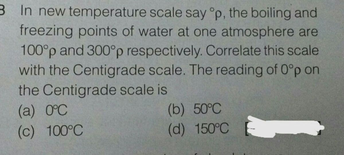 B In new temperature scale say °p, the boiling and
freezing points of water at one atmosphere are
100°p and 300°p respectively. Correlate this scale
with the Centigrade scale. The reading of 0°p on
the Centigrade scale is
(а) 0°С
(c) 100°C
(b) 50°C
(d) 150°C
