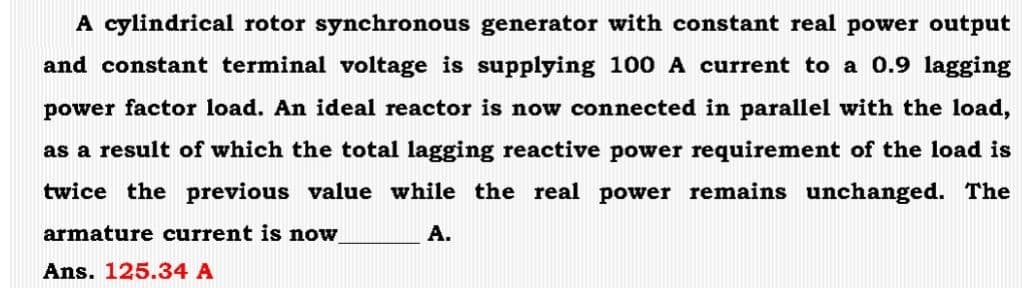 A cylindrical rotor synchronous generator with constant real power output
and constant terminal voltage is supplying 100 A current to a 0.9 lagging
power factor load. An ideal reactor is now connected in parallel with the load,
as a result of which the total lagging reactive power requirement of the load is
twice the previous value while the real power remains unchanged. The
armature current is now
A.
Ans. 125.34 A
