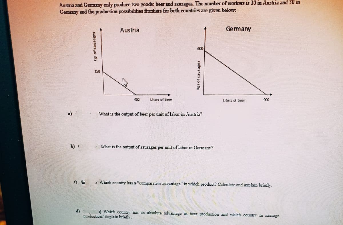 Austria and Gemany only produce two goods: beer and sausages. The muaber of workers is 10 in Austria and 30 in
Germany and the production possibilities frontiers for both countries are given below.
Austria
Gemany
600
150
Liters of beer
Liters of bee
900
a)
What is the ourtput of beer per unit of labor in Austria?
b) /
What is the output of sausages per unit of labor in Germany?
I Which country has a "comparative advantage" in which product? Caleulate and explain briefly.
d)
production? Explain briefly.
3) Which courtry has an absolute advantage in beer production and which country in sausage
sasnes jo s
东 nrs jo
