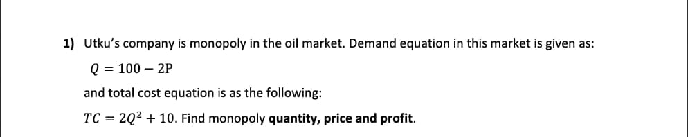 1) Utku's company is monopoly in the oil market. Demand equation in this market is given as:
Q = 100 – 2P
and total cost equation is as the following:
TC = 2Q2 + 10. Find monopoly quantity, price and profit.
