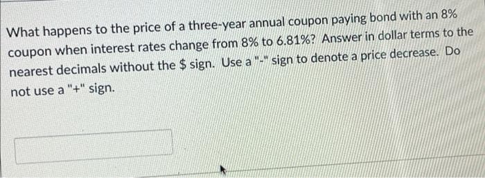 What happens to the price of a three-year annual coupon paying bond with an 8%
coupon when interest rates change from 8% to 6.81% ? Answer in dollar terms to the
nearest decimals without the $ sign. Use a "-" sign to denote a price decrease. Do
not use a "+" sign.