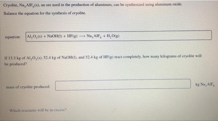 Cryolite, Na, AIF, (s), an ore used in the production of aluminum, can be synthesized using aluminum oxide.
Balance the equation for the synthesis of cryolite.
equation: Al,0, (s) + NaOH(1) + HF(g) Na, AIF + H₂O(g)
If 13.3 kg of Al,0, (s), 52.4 kg of NaOH(1), and 52.4 kg of HF(g) react completely, how many kilograms of cryolite will
be produced?
mass of cryolite produced:
-
Which reactants will be in excess?
kg Na, AIF,