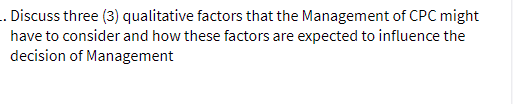 .. Discuss three (3) qualitative factors that the Management of CPC might
have to consider and how these factors are expected to influence the
decision of Management
