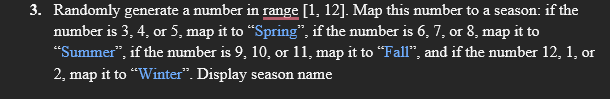 3. Randomly generate a number in range [1, 12]. Map this number to a season: if the
number is 3, 4, or 5, map it to “Spring", if the number is 6, 7, or 8, map it to
"Summer", if the number is 9, 10, or 11, map it to "Fall", and if the number 12, 1, or
2, map it to "Winter". Display season name

