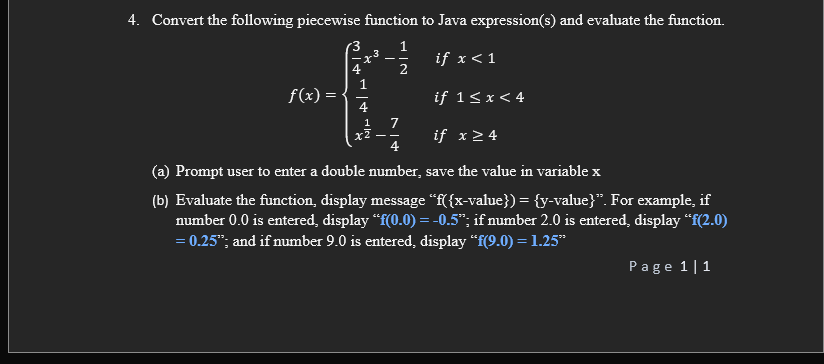 4. Convert the following piecewise function to Java expression(s) and evaluate the function.
1
if x< 1
.3
- -
4
f(x)
if 1<x< 4
4
7
x2
4
1
if x 2 4
- -
(a) Prompt user to enter a double number, save the value in variablex
(b) Evaluate the function, display message "f({x-value}) = {y-value}". For example, if
number 0.0 is entered, display “f(0.0) = -0.5"; if number 2.0 is entered, display "f(2.0)
= 0.25"; and if number 9.0 is entered, display “f(9.0) = 1.25*
Page 1|1
