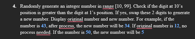 4. Randomly generate an integer number in range [10, 99]. Check if the digit at 10°s
position is greater than the digit at 1's position. If yes, swap these 2 digits to generate
a new number. Display original number and new number. For example, if the
number is 43, after process, the new number will be 34. If original number is 12, no
process needed. If the number is 50, the new number will be 5

