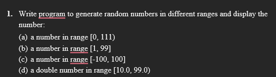 1. Write program to generate random numbers in different ranges and display the
number:
(a) a number in range [0, 111)
(b) a number in range [1, 99]
(c) a number in range [-100, 100]
(d) a double number in range [10.0, 99.0)
