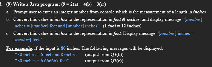 3. (9) Write a Java program: (9 = 2(a) + 4(b) + 3(c))
a. Prompt user to enter an integer number from console which is the measurement of a length in inches
b. Convert this value in inches to the representation in feet & inches, and display message “Inumber]
inches = [number] feet and [number] inches". (1 foot = 12 inches)
c. Convert this value in inches to the representation in feet. Display message “[number] inches =
[number] feet".
For example: if the input is 80 inches. The following messages will be displayed:
"80 inches = 6 feet and 8 inches" (output from Q3(b))
“80 inches = 6.666667 feet"
(output from Q3(c))

