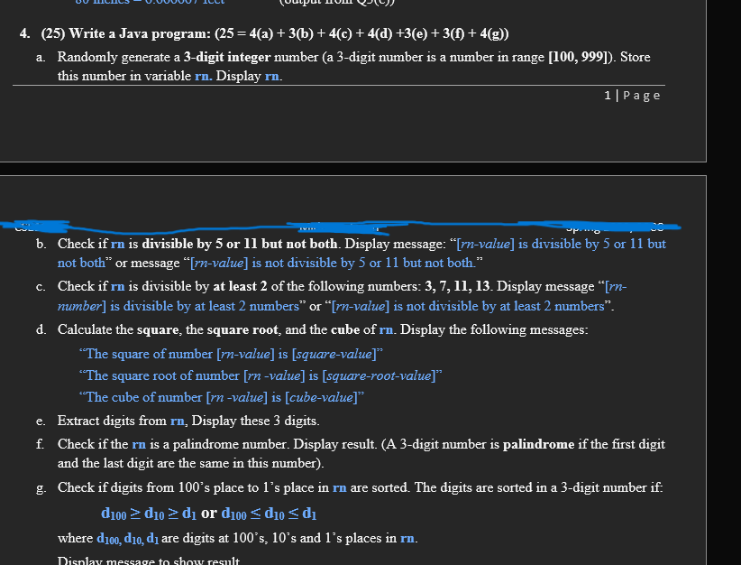 4. (25) Write a Java program: (25 = 4(a) + 3(b) + 4(c) + 4(d) +3(e) + 3(f) + 4(g))
a. Randomly generate a 3-digit integer number (a 3-digit number is a number in range [100, 999]). Store
this number in variable rn. Display rn.
1|Page
b. Check if rn is divisible by 5 or 11 but not both. Display message: “[rn-value] is divisible by 5 or 11 but
not both" or message “[rn-value] is not divisible by 5 or 11 but not both."
c. Check if rn is divisible by at least 2 of the following numbers: 3, 7, 11, 13. Display message “[rn-
number] is divisible by at least 2 numbers" or “[rn-value] is not divisible by at least 2 numbers".
d. Calculate the square, the square root, and the cube of rn. Display the following messages:
"The square of number [rn-value] is [square-value]*
"The square root of number [rn -value] is [square-root-value]"
"The cube of number [rn -value] is [cube-value]
e. Extract digits from rn, Display these 3 digits.
f. Check if the rn is a palindrome number. Display result. (A 3-digit number is palindrome if the first digit
and the last digit are the same in this number).
g. Check if digits from 100's place to l's place in rn are sorted. The digits are sorted in a 3-digit number if:
di00 > d10 2 di or d100 < d10 < di
where d100, d10, di are digits at 100's, 10°s and l's places in rn.
Display message to show result

