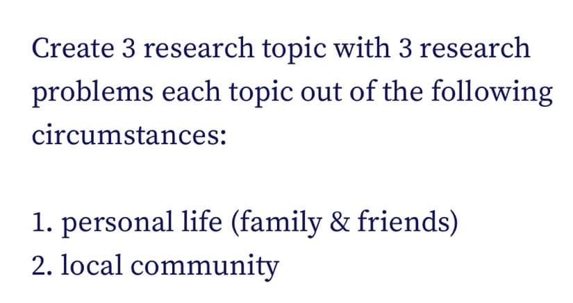 Create 3 research topic with 3 research
problems each topic out of the following
circumstances:
1. personal life (family & friends)
2. local community