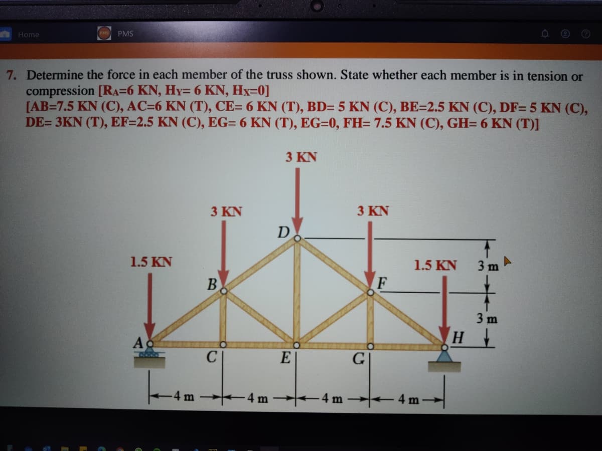 Home
PMS
7. Determine the force in each member of the truss shown. State whether each member is in tension or
compression [RA=6 KN, Hy= 6 KN, Hx=0]
[AB=7.5 KN (C), AC=6 KN (T), CE= 6 KN (T), BD= 5 KN (C), BE=2.5 KN (C), DF= 5 KN (C),
DE= 3KN (T), EF=2.5 KN (C), EG= 6 KN (T), EG=0, FH= 7.5 KN (C), GH= 6 KN (T)]
3 KN
3 KN
3 KN
D
1.5 KN
1.5 KN
3 m
B
3 m
Ac
E
G
4m
4 m
4m
m
