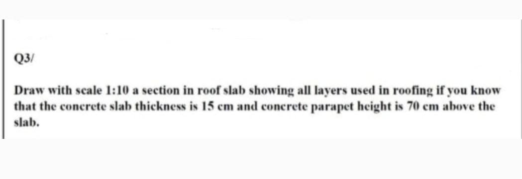 Q3/
Draw with scale 1:10 a section in roof slab showing all layers used in roofing if you know
that the concrete slab thickness is 15 cm and concrete parapet height is 70 cm above the
slab.
