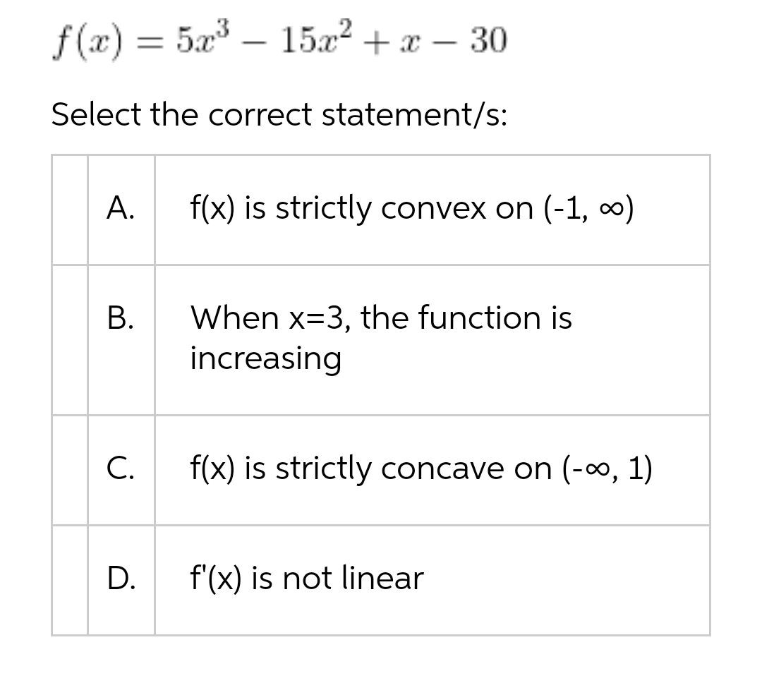 f(x) = 5x³15x² + x - 30
Select the correct statement/s:
A. f(x) is strictly convex on (-1, ∞)
B.
C.
D.
When x-3, the function is
increasing
f(x) is strictly concave on (-∞, 1)
f'(x) is not linear