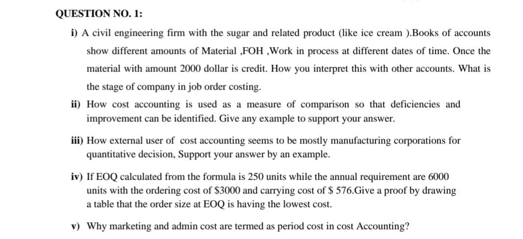 QUESTION NO. 1:
i) A civil engineering firm with the sugar and related product (like ice cream ).Books of accounts
show different amounts of Material ,FOH ,Work in process at different dates of time. Once the
material with amount 2000 dollar is credit. How you interpret this with other accounts. What is
the stage of company in job order costing.
ii) How cost accounting is used
a measure of comparison so that deficiencies and
improvement can be identified. Give any example to support your answer.
iii) How external user of cost accounting seems to be mostly manufacturing corporations for
quantitative decision, Support your answer by an example.
iv) If EOQ calculated from the formula is 250 units while the annual requirement are 6000
units with the ordering cost of $3000 and carrying cost of $ 576.Give a proof by drawing
a table that the order size at EOQ is having the lowest cost.
v) Why marketing and admin cost are termed as period cost in cost Accounting?
