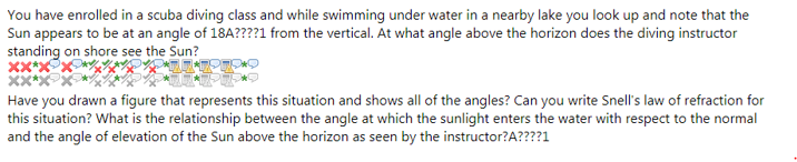 You have enrolled in a scuba diving class and while swimming under water in a nearby lake you look up and note that the
Sun appears to be at an angle of 18A????1 from the vertical. At what angle above the horizon does the diving instructor
standing on shore see the Sun?
Have you drawn a figure that represents this situation and shows all of the angles? Can you write Snell's law of refraction for
this situation? What is the relationship between the angle at which the sunlight enters the water with respect to the normal
and the angle of elevation of the Sun above the horizon as seen by the instructor?A????1
