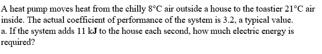 A heat pump moves heat from the chilly 8°C air outside a house to the toastier 21°C air
inside. The actual coefficient of performance of the system is 3.2, a typical value.
a. If the system adds 11 kJ to the house each second, how much electric energy is
required?
