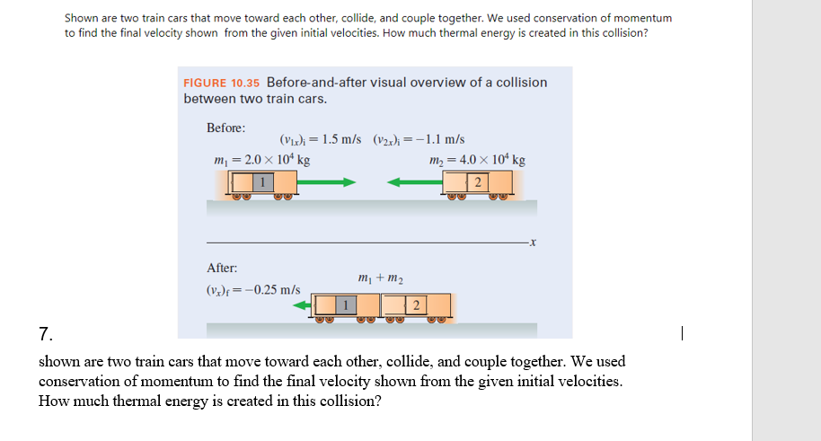 Shown are two train cars that move toward each other, collide, and couple together. We used conservation of momentum
to find the final velocity shown from the given initial velocities. How much thermal energy is created in this collision?
FIGURE 10.35 Before-and-after visual overview of a collision
between two train cars.
Before:
(Vır); = 1.5 m/s (v2:); = -1.1 m/s
m = 2.0 × 10ª kg
m, = 4.0 × 10ʻ kg
1
2
After:
m¡ + m2
(Vz)f = -0.25 m/s
7.
|
shown are two train cars that move toward each other, collide, and couple together. We used
conservation of momentum to find the final velocity shown from the given initial velocities.
How much thermal energy is created in this collision?
