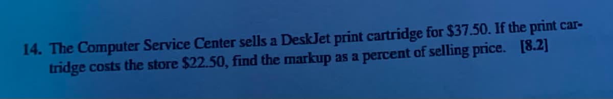 14. The Computer Service Center sells a DeskJet print cartridge for $37.50. If the print car-
tridge costs the store $22.50, find the markup as a percent of selling price. [8.2]
