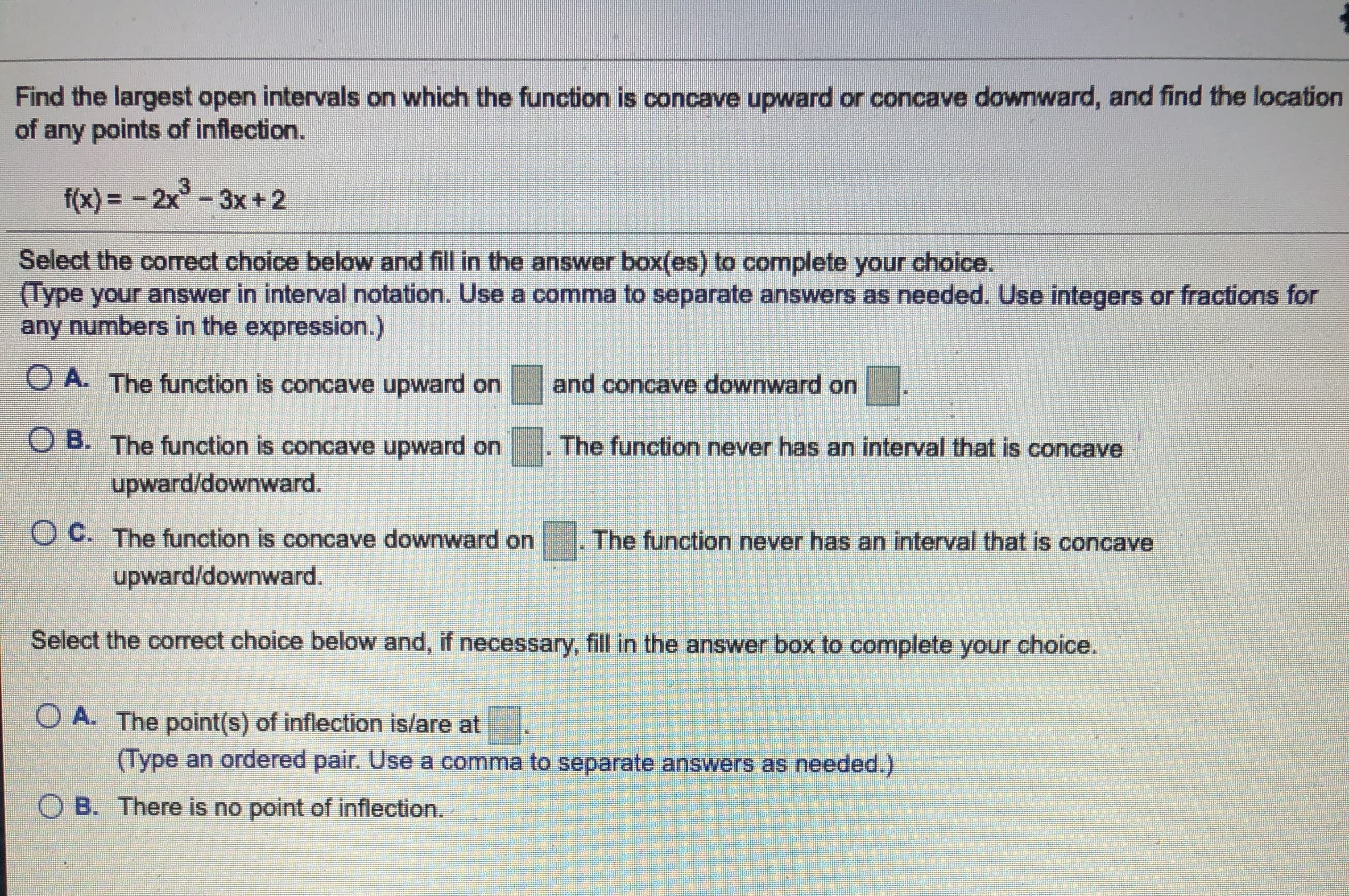 Find the largest open intervals on which the function is concave upward or concave downward, and find the location
of any points of inflection.
f(x) = - 2x-
3x +2
Select the corect choice below and fill in the answer box(es) to complete your choice.
(Type your answer in interval notation. Use a comma to separate answers as needed. Use integers or fractions for
any numbers in the expression.)
O A. The function is concave upward on
and concave downward on
O B. The function is concave upward on . The function never has an interval that is concave
upward/downward.
O C. The function is concave downward on
The function never has an interval that is concave
upward/downward.
Select the correct choice below and, if necessary, fill in the answer box to complete your choice.
O A. The point(s) of inflection is/are at
(Type an ordered pair. Use a comma to separate answers as needed.)
O B. There is no point of inflection.
