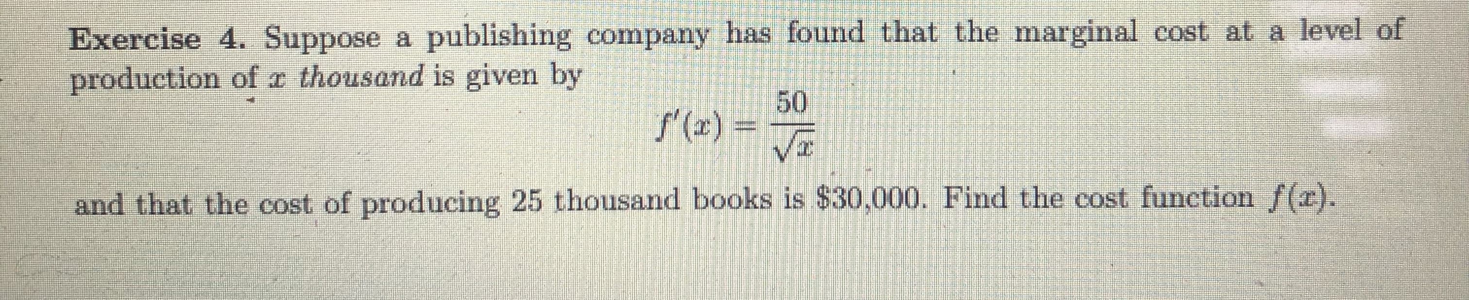 Exercise 4. Suppose a publishing company has found that the marginal cost at a level of
production of x thousand is given by
50
f'(z) =
and that the cost of producing 25 thousand books is $30,000. Find the cost function f(z).
