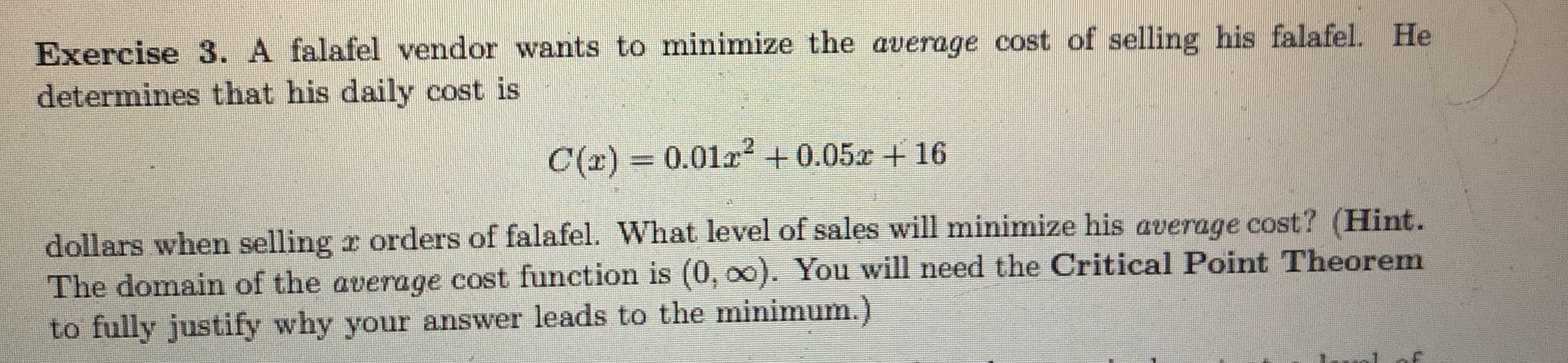 Exercise 3. A falafel vendor wants to minimize the average cost of selling his falafel. He
determines that his daily cost is
C(r) = 0.012+0.05z + 16
dollars when selling r orders of falafel. What level of sales will minimize his average cost? (Hint.
The domain of the average cost function is (0, o0). You will need the Critical Point Theorem
to fully justify why your answer leads to the minimum.)
