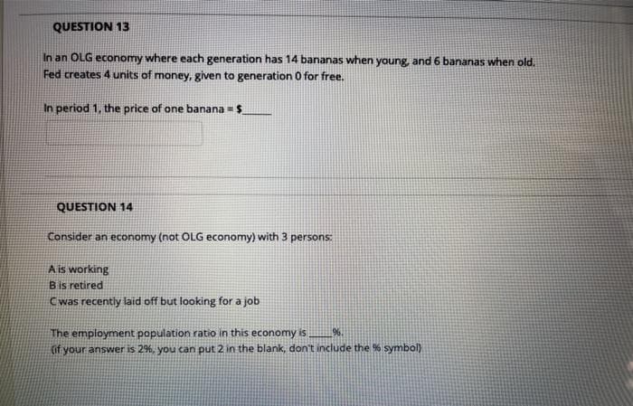 QUESTION 13
In an OLG economy where each generation has 14 bananas when young, and 6 bananas when old.
Fed creates 4 units of money, given to generation O for free.
In period 1, the price of one banana = $
QUESTION 14
Consider an economy (not OLG economy) with 3 persons:
A is working
Bis retired
Cwas recently laid off but looking for a job
The employment population ratio in this economy is
(if your answer is 2%, you can put 2 in the blank, don't include the % symbol)
%.
