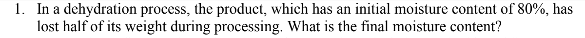 1. In a dehydration process, the product, which has an initial moisture content of 80%, has
lost half of its weight during processing. What is the final moisture content?